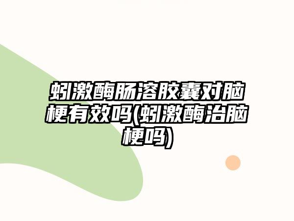 蚓激酶腸溶膠囊對(duì)腦梗有效嗎(蚓激酶治腦梗嗎)