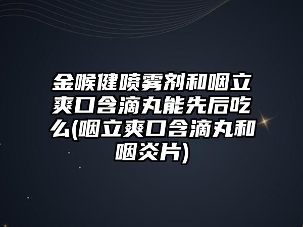 金喉健噴霧劑和咽立爽口含滴丸能先后吃么(咽立爽口含滴丸和咽炎片)