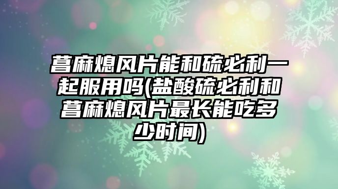 菖麻熄風片能和硫必利一起服用嗎(鹽酸硫必利和菖麻熄風片最長能吃多少時間)