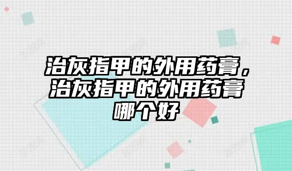 治灰指甲的外用藥膏，治灰指甲的外用藥膏哪個好