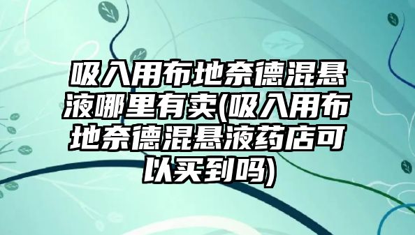 吸入用布地奈德混懸液哪里有賣(吸入用布地奈德混懸液藥店可以買到嗎)