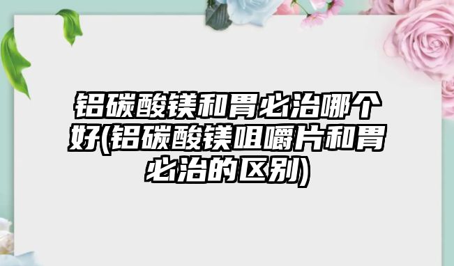 鋁碳酸鎂和胃必治哪個(gè)好(鋁碳酸鎂咀嚼片和胃必治的區(qū)別)