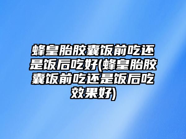 蜂皇胎膠囊飯前吃還是飯后吃好(蜂皇胎膠囊飯前吃還是飯后吃效果好)