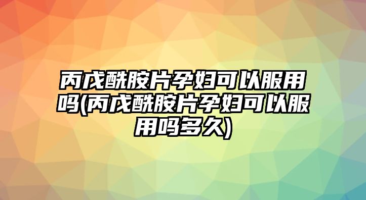 丙戊酰胺片孕婦可以服用嗎(丙戊酰胺片孕婦可以服用嗎多久)