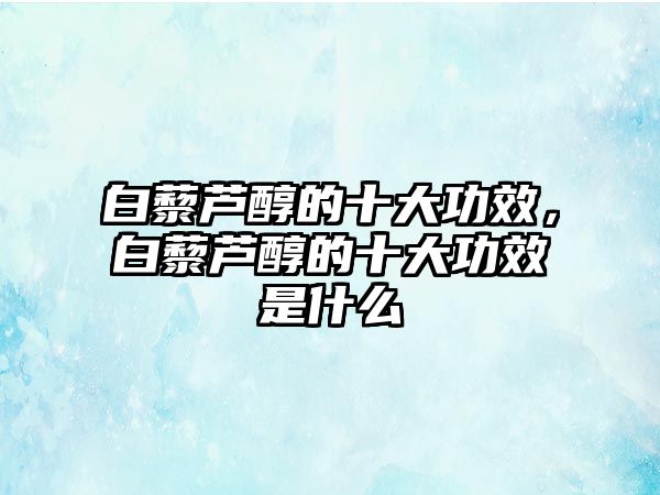 白藜蘆醇的十大功效，白藜蘆醇的十大功效是什么