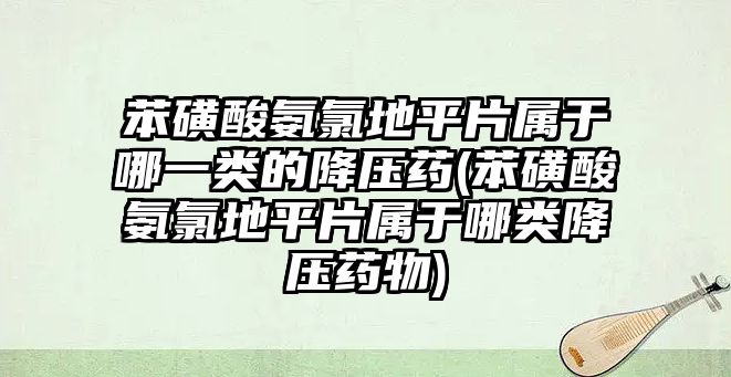 苯磺酸氨氯地平片屬于哪一類的降壓藥(苯磺酸氨氯地平片屬于哪類降壓藥物)