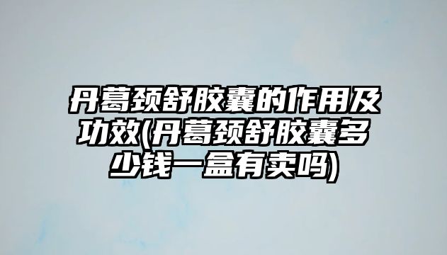 丹葛頸舒膠囊的作用及功效(丹葛頸舒膠囊多少錢一盒有賣嗎)