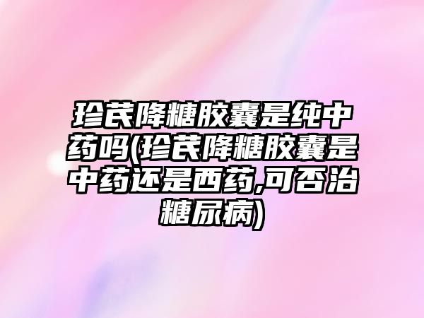 珍芪降糖膠囊是純中藥嗎(珍芪降糖膠囊是中藥還是西藥,可否治糖尿病)