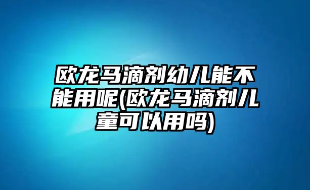 歐龍馬滴劑幼兒能不能用呢(歐龍馬滴劑兒童可以用嗎)