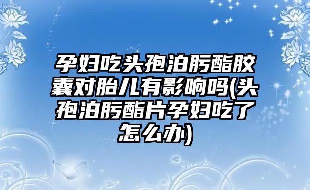 孕婦吃頭孢泊肟酯膠囊對(duì)胎兒有影響嗎(頭孢泊肟酯片孕婦吃了怎么辦)