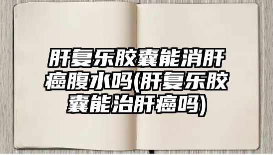 肝復樂膠囊能消肝癌腹水嗎(肝復樂膠囊能治肝癌嗎)