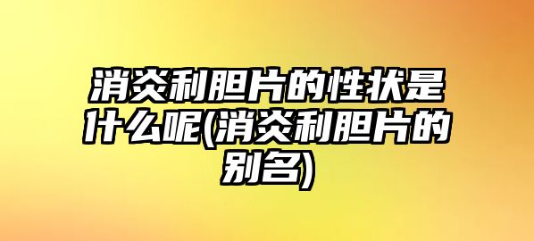 消炎利膽片的性狀是什么呢(消炎利膽片的別名)