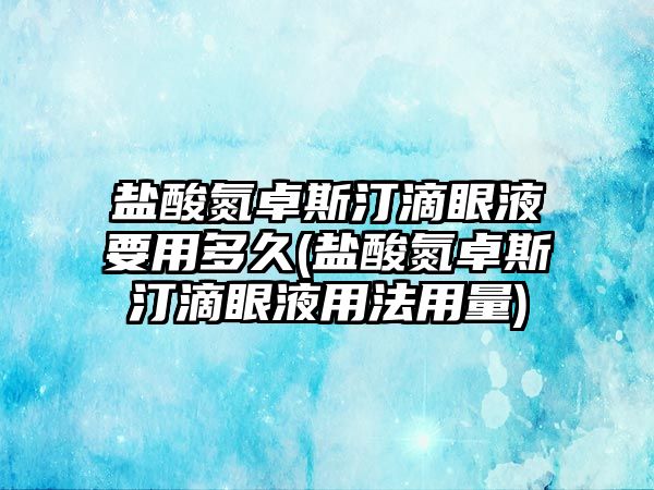 鹽酸氮卓斯汀滴眼液要用多久(鹽酸氮卓斯汀滴眼液用法用量)