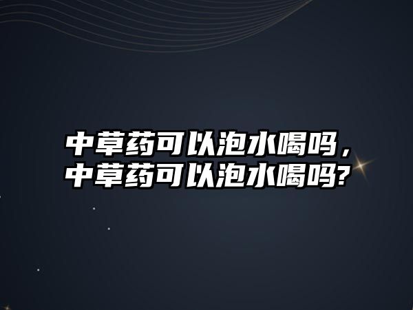 中草藥可以泡水喝嗎，中草藥可以泡水喝嗎?