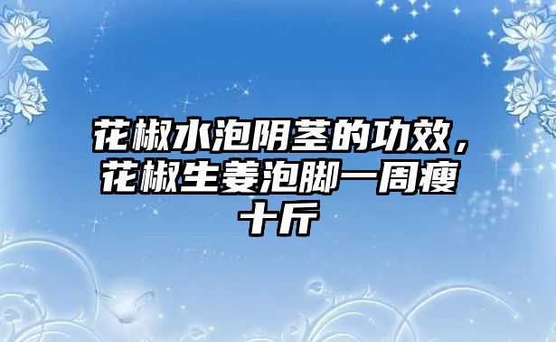 花椒水泡陰莖的功效，花椒生姜泡腳一周瘦十斤