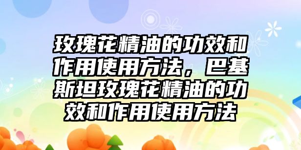 玫瑰花精油的功效和作用使用方法，巴基斯坦玫瑰花精油的功效和作用使用方法