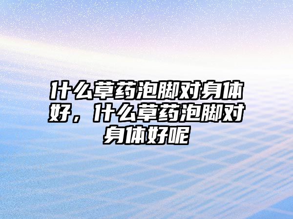 什么草藥泡腳對(duì)身體好，什么草藥泡腳對(duì)身體好呢