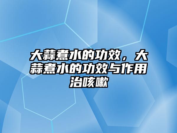 大蒜煮水的功效，大蒜煮水的功效與作用治咳嗽