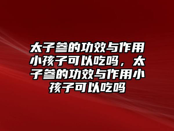 太子參的功效與作用小孩子可以吃嗎，太子參的功效與作用小孩子可以吃嗎