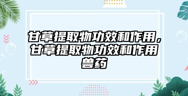 甘草提取物功效和作用，甘草提取物功效和作用獸藥