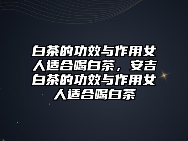 白茶的功效與作用女人適合喝白茶，安吉白茶的功效與作用女人適合喝白茶