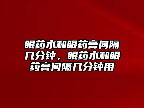 眼藥水和眼藥膏間隔幾分鐘，眼藥水和眼藥膏間隔幾分鐘用