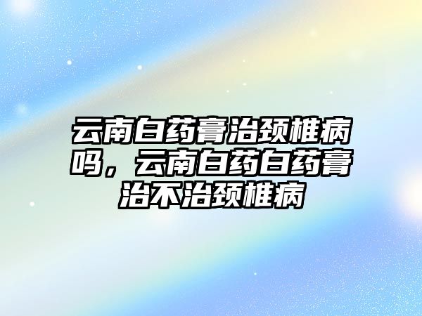 云南白藥膏治頸椎病嗎，云南白藥白藥膏治不治頸椎病