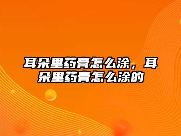 耳朵里藥膏怎么涂，耳朵里藥膏怎么涂的