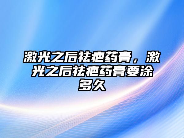 激光之后祛疤藥膏，激光之后祛疤藥膏要涂多久