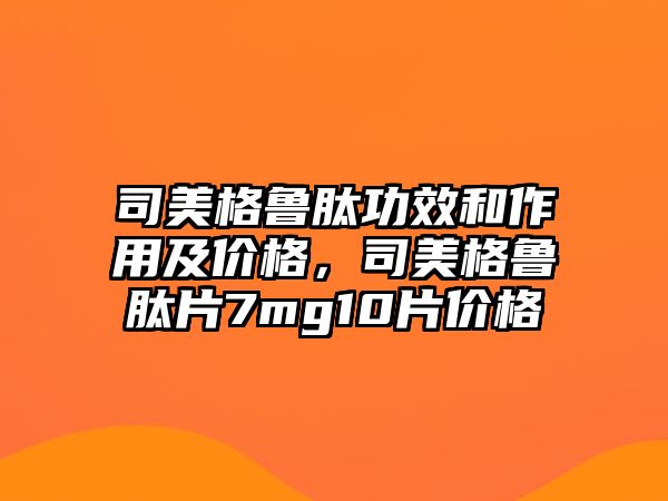 司美格魯肽功效和作用及價(jià)格，司美格魯肽片7mg10片價(jià)格