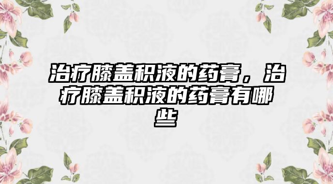 治療膝蓋積液的藥膏，治療膝蓋積液的藥膏有哪些